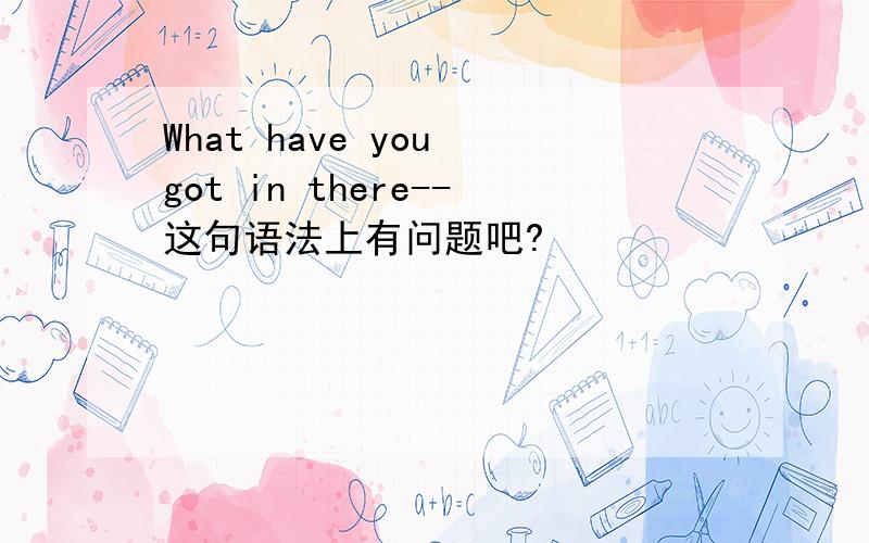 What have you got in there--这句语法上有问题吧?