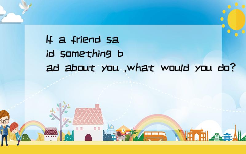 If a friend said something bad about you ,what would you do?