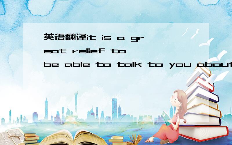 英语翻译it is a great relief to be able to talk to you about the