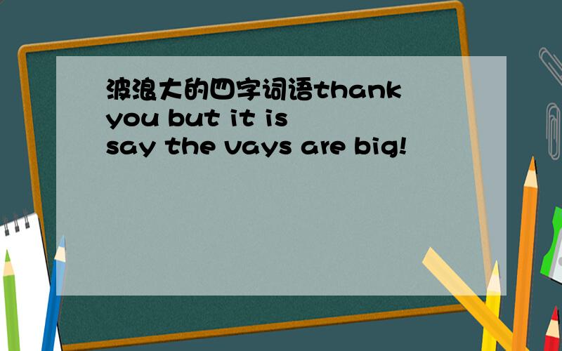 波浪大的四字词语thank you but it is say the vays are big!