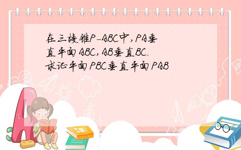 在三棱锥P-ABC中,PA垂直平面ABC,AB垂直BC.求证平面PBC垂直平面PAB