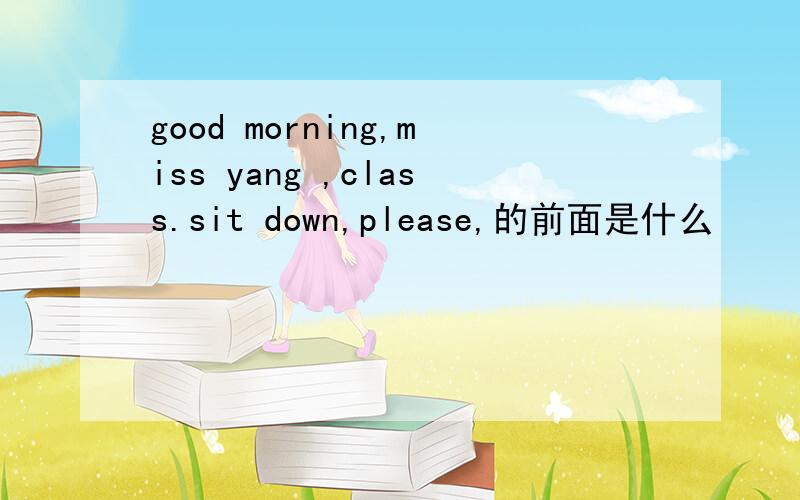 good morning,miss yang ,class.sit down,please,的前面是什么