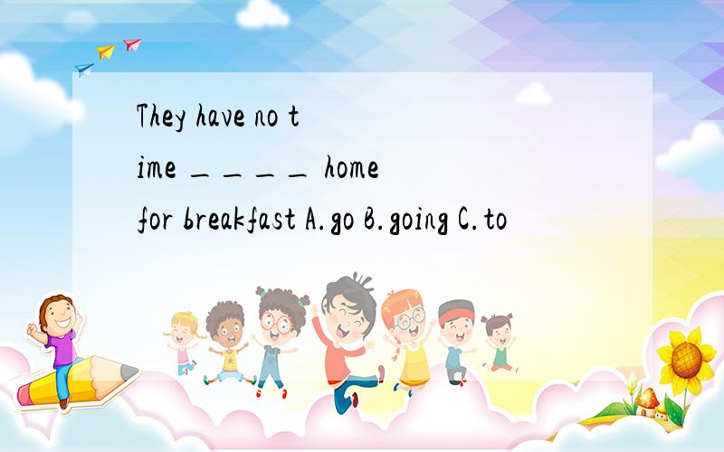 They have no time ____ home for breakfast A.go B.going C.to
