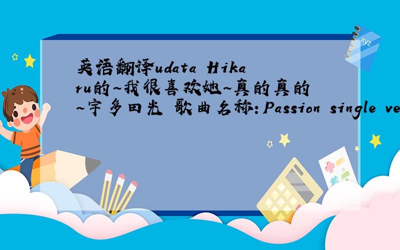 英语翻译udata Hikaru的~我很喜欢她~真的真的~宇多田光 歌曲名称：Passion single versio