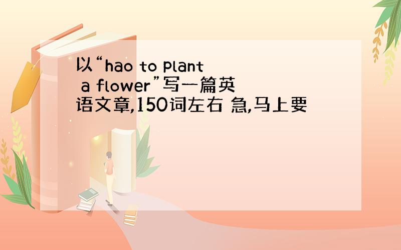 以“hao to plant a flower”写一篇英语文章,150词左右 急,马上要