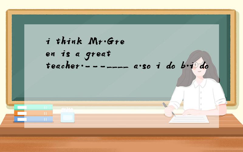 i think Mr.Green is a great teacher.---____ a.so i do b.i do