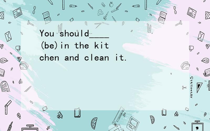 You should____(be)in the kitchen and clean it.