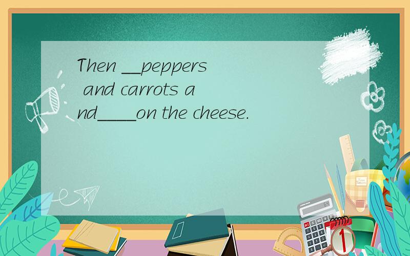 Then __peppers and carrots and____on the cheese.