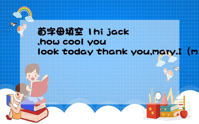 首字母填空 1hi jack,how cool you look today thank you,mary.I（m )a