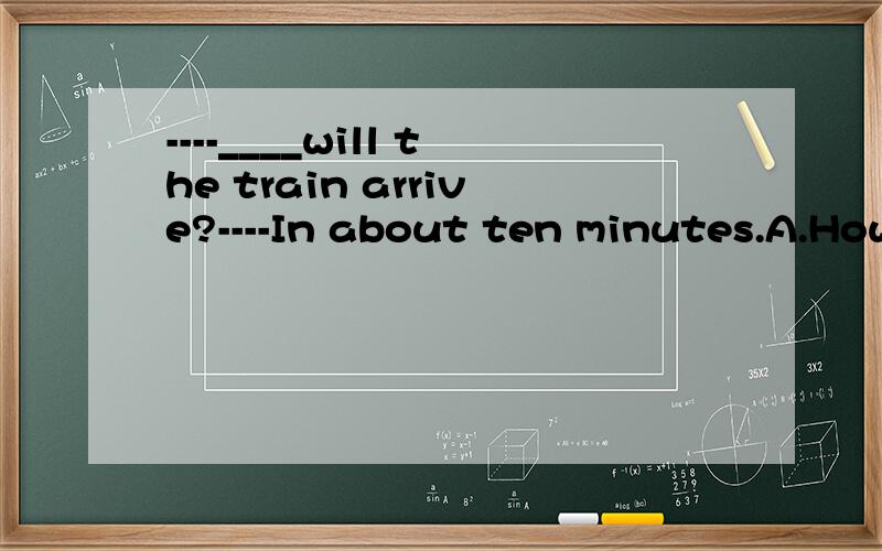 ----____will the train arrive?----In about ten minutes.A.How