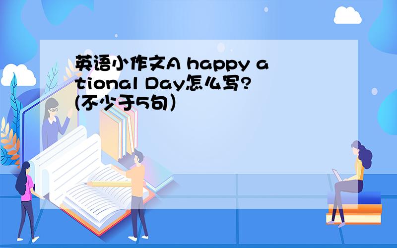 英语小作文A happy ational Day怎么写?(不少于5句）