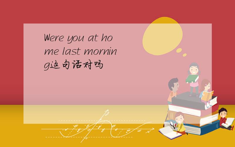 Were you at home last morning这句话对吗