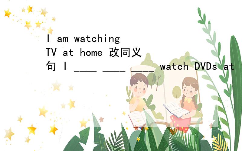I am watching TV at home 改同义句 I ____ ____ ____ watch DVDs at