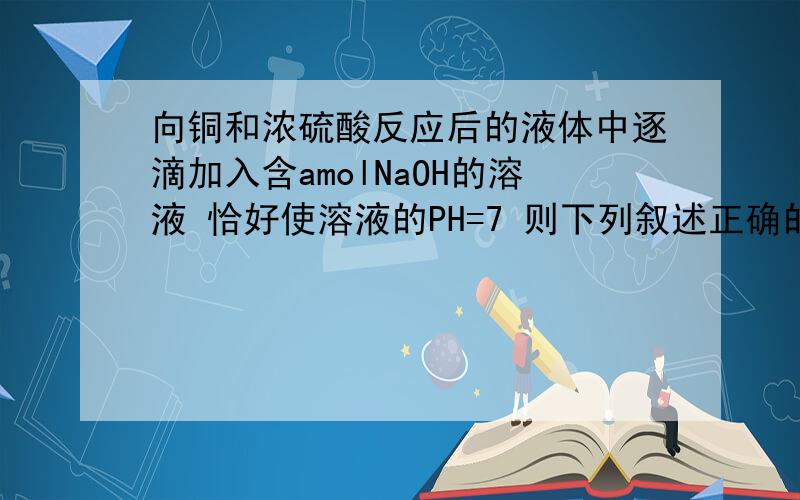 向铜和浓硫酸反应后的液体中逐滴加入含amolNaOH的溶液 恰好使溶液的PH=7 则下列叙述正确的是.