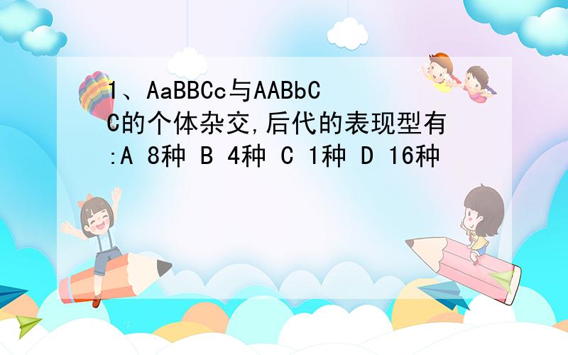 1、AaBBCc与AABbCC的个体杂交,后代的表现型有:A 8种 B 4种 C 1种 D 16种