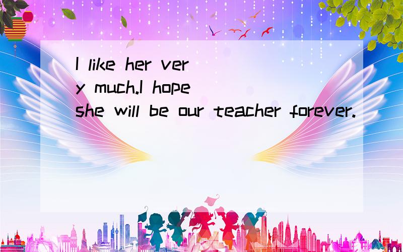 I like her very much.I hope she will be our teacher forever.