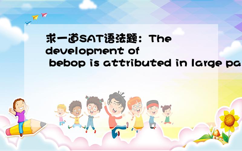 求一道SAT语法题：The development of bebop is attributed in large pa