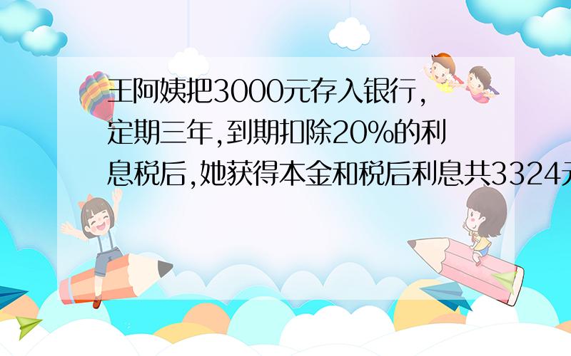 王阿姨把3000元存入银行,定期三年,到期扣除20%的利息税后,她获得本金和税后利息共3324元,年利率多少?