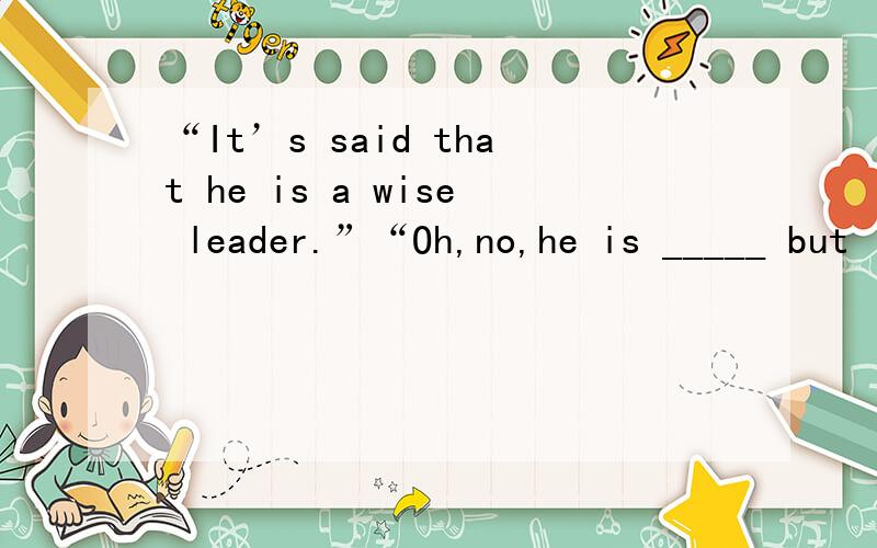 “It’s said that he is a wise leader.”“Oh,no,he is _____ but