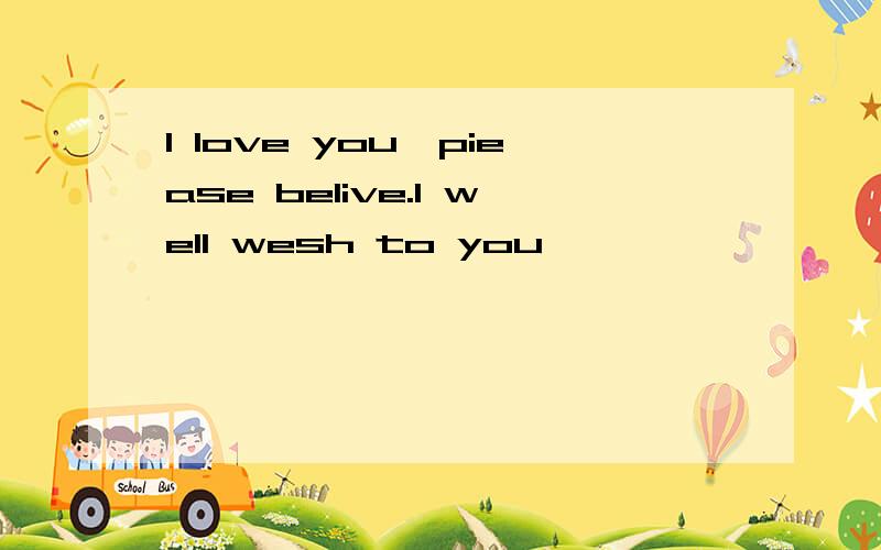 I love you,piease belive.I well wesh to you
