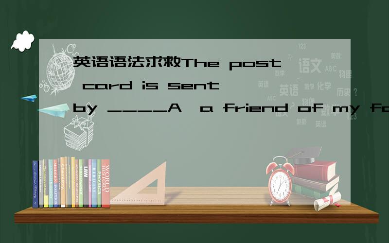 英语语法求救The post card is sent by ____A,a friend of my father B
