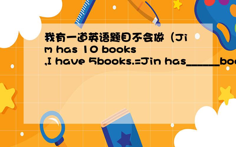 我有一道英语题目不会做（Jim has 10 books,I have 5books.=Jin has______boo