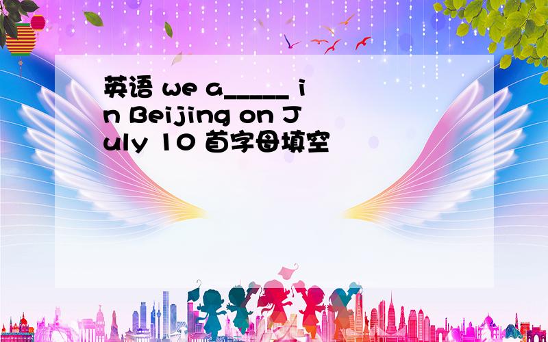 英语 we a_____ in Beijing on July 10 首字母填空
