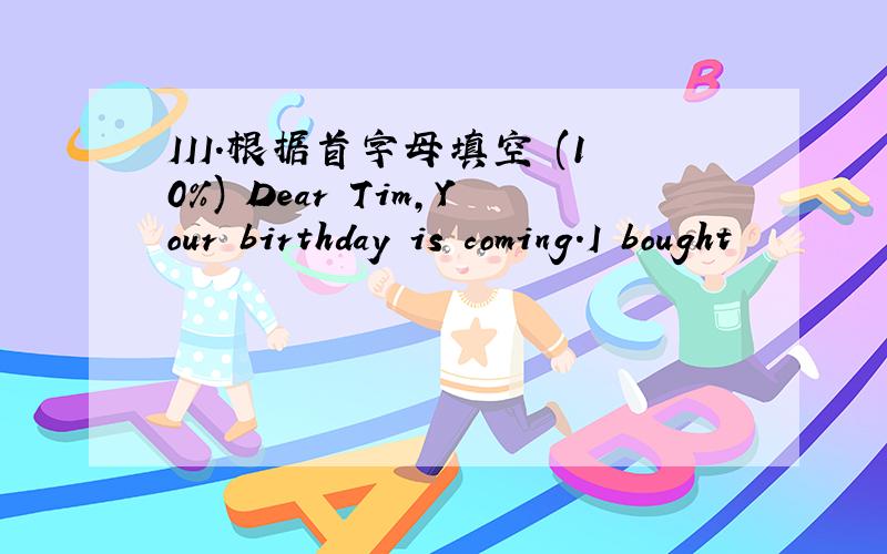 III.根据首字母填空 (10%) Dear Tim,Your birthday is coming.I bought