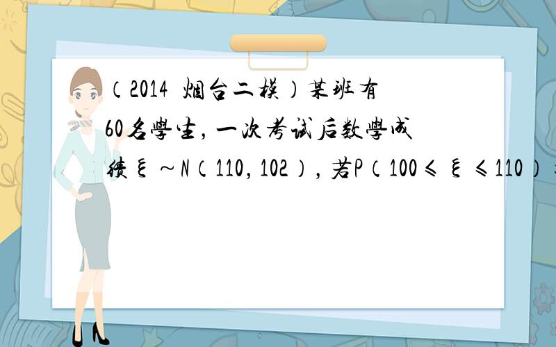 （2014•烟台二模）某班有60名学生，一次考试后数学成绩ξ～N（110，102），若P（100≤ξ≤110）=0.35