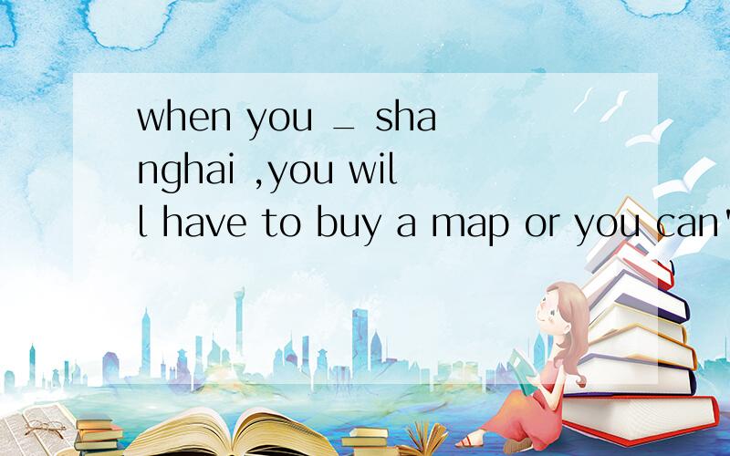 when you _ shanghai ,you will have to buy a map or you can't