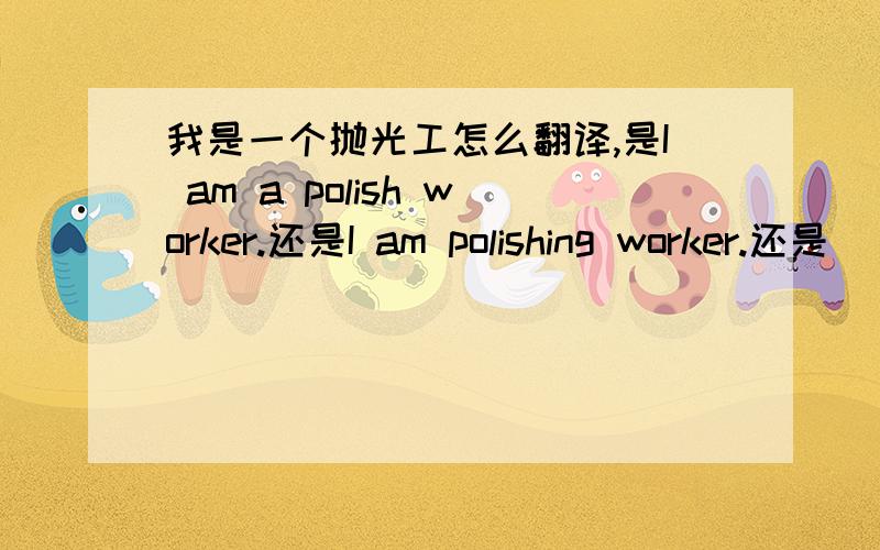 我是一个抛光工怎么翻译,是I am a polish worker.还是I am polishing worker.还是
