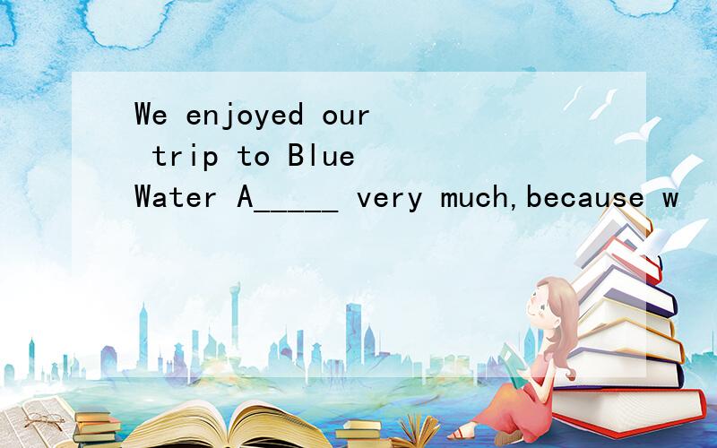 We enjoyed our trip to Blue Water A_____ very much,because w