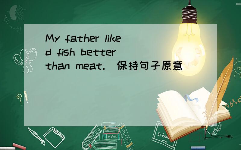 My father liked fish better than meat.(保持句子原意)