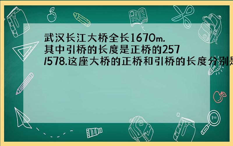 武汉长江大桥全长1670m.其中引桥的长度是正桥的257/578.这座大桥的正桥和引桥的长度分别是多少米?（方程）