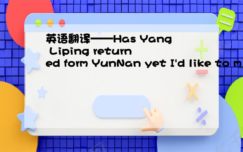英语翻译——Has Yang Liping returned form YunNan yet I'd like to m