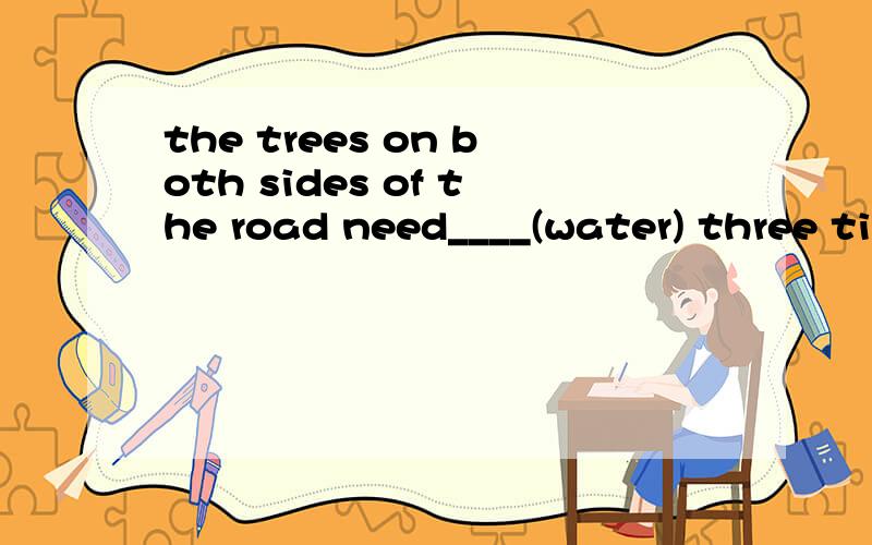 the trees on both sides of the road need____(water) three ti