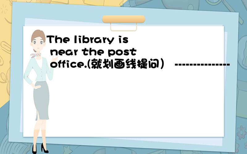 The library is near the post office.(就划画线提问） ---------------