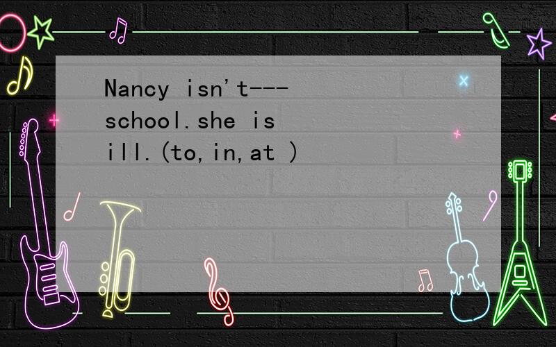 Nancy isn't---school.she is ill.(to,in,at )