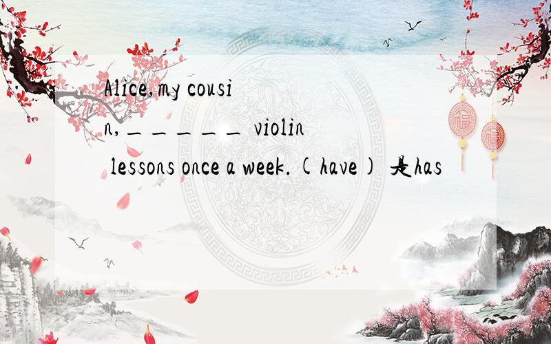 Alice,my cousin,_____ violin lessons once a week.(have) 是has