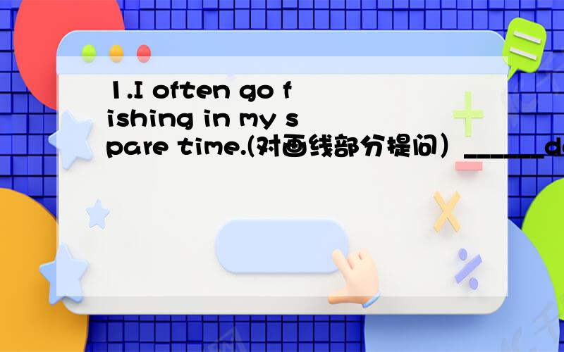 1.I often go fishing in my spare time.(对画线部分提问）______do you