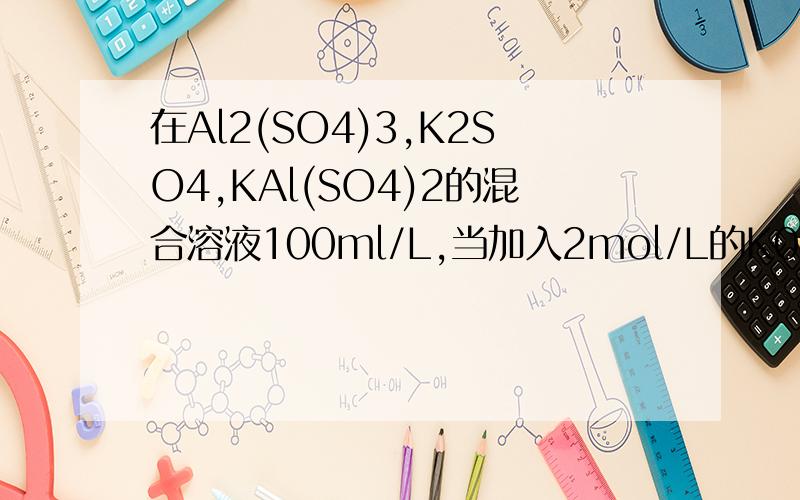 在Al2(SO4)3,K2SO4,KAl(SO4)2的混合溶液100ml/L,当加入2mol/L的K0H则原混合物中K+