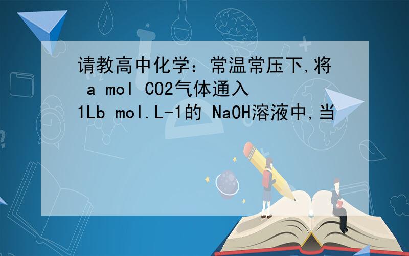 请教高中化学：常温常压下,将 a mol CO2气体通入1Lb mol.L-1的 NaOH溶液中,当