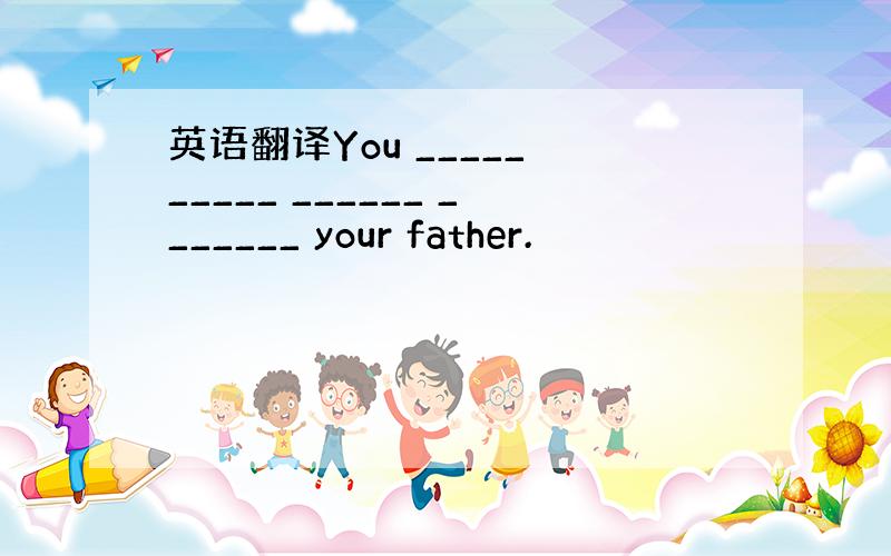 英语翻译You _____ _____ ______ _______ your father.