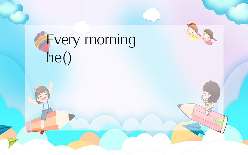 Every morning he()