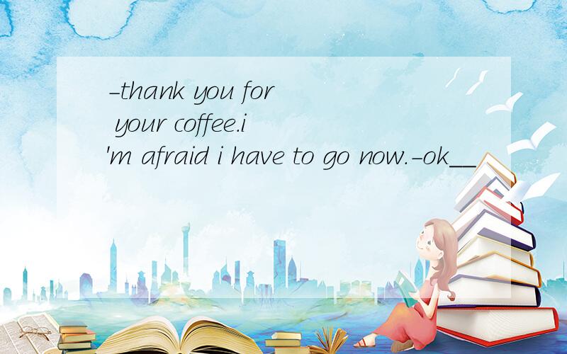 -thank you for your coffee.i'm afraid i have to go now.-ok__