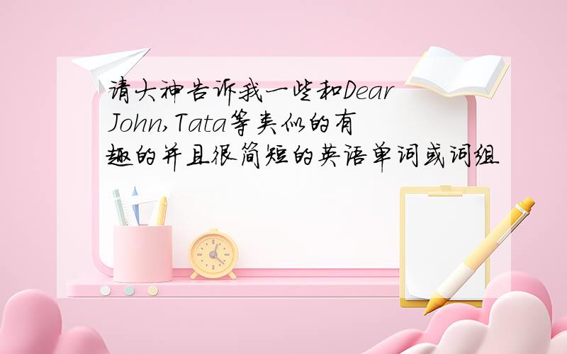 请大神告诉我一些和Dear John,Tata等类似的有趣的并且很简短的英语单词或词组