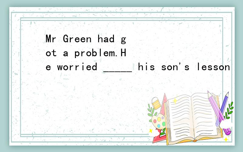 Mr Green had got a problem.He worried _____ his son's lesson