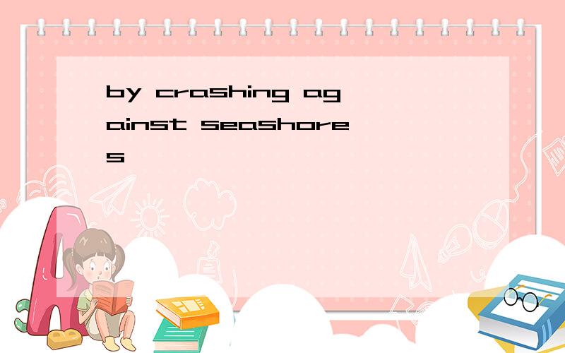 by crashing against seashores