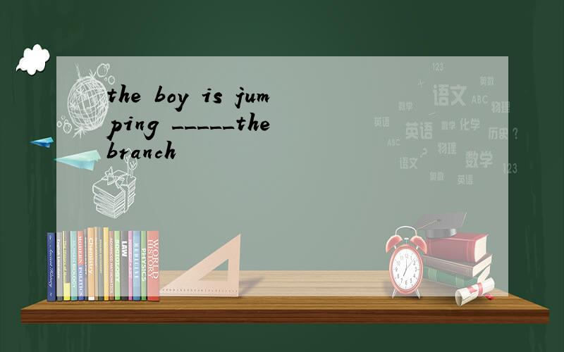 the boy is jumping _____the branch