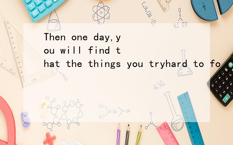 Then one day,you will find that the things you tryhard to fo